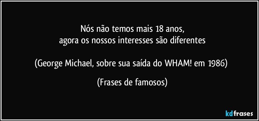 Nós não temos mais 18 anos,
agora os nossos interesses são diferentes

(George Michael, sobre sua saída do WHAM! em 1986) (Frases de famosos)