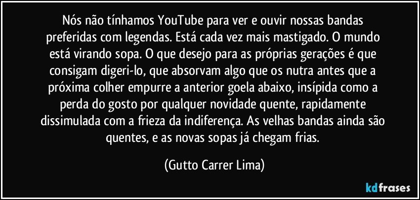 Nós não tínhamos YouTube para ver e ouvir nossas bandas preferidas com legendas. Está cada vez mais mastigado. O mundo está virando sopa. O que desejo para as próprias gerações é que consigam digeri-lo, que absorvam algo que os nutra antes que a próxima colher empurre a anterior goela abaixo, insípida como a perda do gosto por qualquer novidade quente, rapidamente dissimulada com a frieza da indiferença. As velhas bandas ainda são quentes, e as novas sopas já chegam frias. (Gutto Carrer Lima)