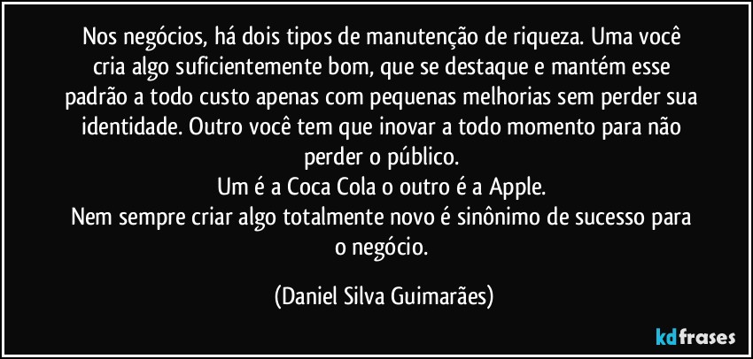 Nos negócios, há dois tipos de manutenção de riqueza. Uma você cria algo suficientemente bom, que se destaque e mantém esse padrão a todo custo apenas com pequenas melhorias sem perder sua identidade. Outro você tem que inovar a todo momento para não perder o público. 
Um é a Coca Cola o outro é a Apple. 
Nem sempre criar algo totalmente novo é sinônimo de sucesso para o negócio. (Daniel Silva Guimarães)