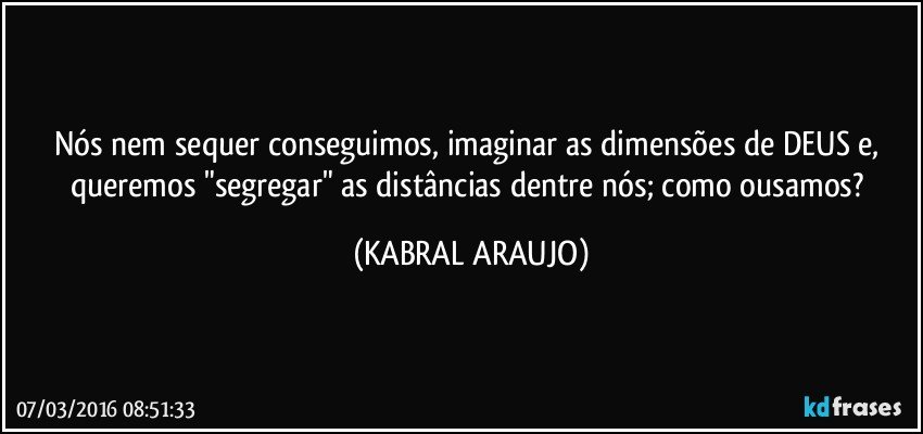 Nós nem sequer conseguimos, imaginar as dimensões de DEUS e, queremos "segregar" as distâncias dentre nós; como ousamos? (KABRAL ARAUJO)