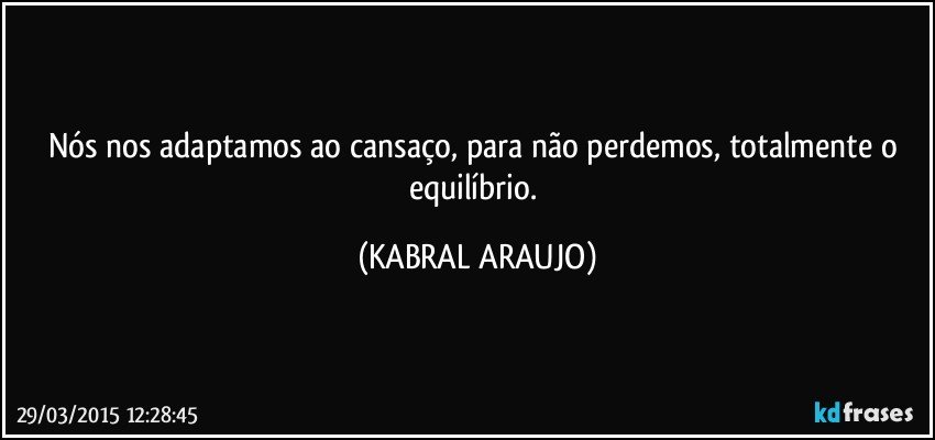 Nós nos adaptamos ao cansaço, para não perdemos, totalmente o equilíbrio. (KABRAL ARAUJO)