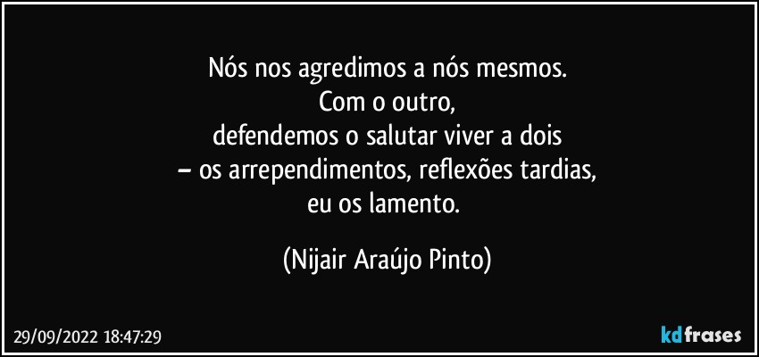 Nós nos agredimos a nós mesmos.
Com o outro,
defendemos o salutar viver a dois
– os arrependimentos, reflexões tardias,
eu os lamento. (Nijair Araújo Pinto)