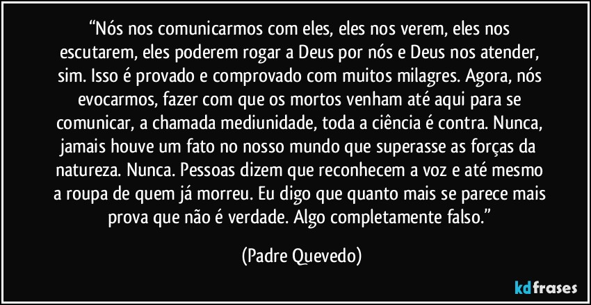 “Nós nos comunicarmos com eles, eles nos verem, eles nos escutarem, eles poderem rogar a Deus por nós e Deus nos atender, sim. Isso é provado e comprovado com muitos milagres. Agora, nós evocarmos, fazer com que os mortos venham até aqui para se comunicar, a chamada mediunidade, toda a ciência é contra. Nunca, jamais houve um fato no nosso mundo que superasse as forças da natureza. Nunca. Pessoas dizem que reconhecem a voz e até mesmo a roupa de quem já morreu. Eu digo que quanto mais se parece mais prova que não é verdade. Algo completamente falso.” (Padre Quevedo)