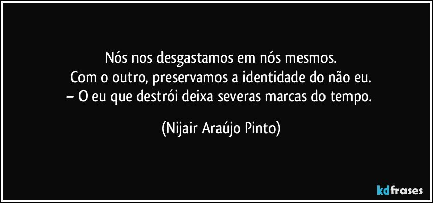 Nós nos desgastamos em nós mesmos.
Com o outro, preservamos a identidade do não eu.
– O eu que destrói deixa severas marcas do tempo. (Nijair Araújo Pinto)