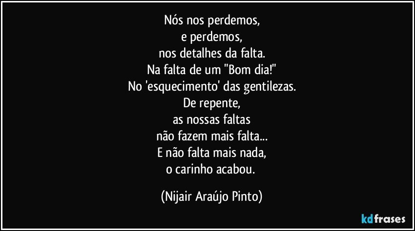 Nós nos perdemos,
e perdemos,
nos detalhes da falta.
Na falta de um "Bom dia!"
No 'esquecimento' das gentilezas.
De repente,
as nossas faltas
não fazem mais falta...
E não falta mais nada,
o carinho acabou. (Nijair Araújo Pinto)