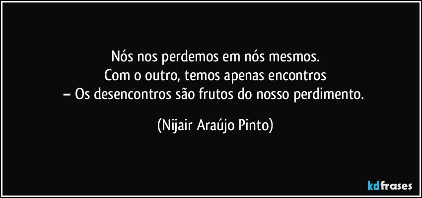 Nós nos perdemos em nós mesmos.
Com o outro, temos apenas encontros
– Os desencontros são frutos do nosso perdimento. (Nijair Araújo Pinto)