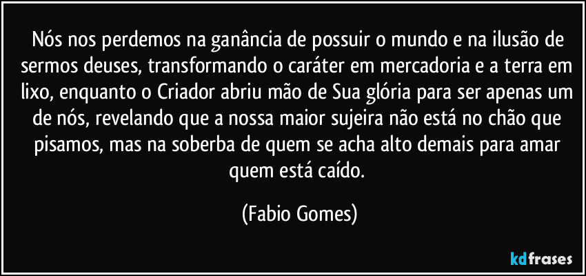 Nós nos perdemos na ganância de possuir o mundo e na ilusão de sermos deuses, transformando o caráter em mercadoria e a terra em lixo, enquanto o Criador abriu mão de Sua glória para ser apenas um de nós, revelando que a nossa maior sujeira não está no chão que pisamos, mas na soberba de quem se acha alto demais para amar quem está caído. (Fabio Gomes)