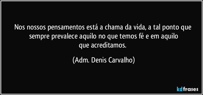 Nos nossos pensamentos está a chama da vida, a tal ponto que sempre prevalece aquilo no que temos fé e em aquilo
que acreditamos. (Adm. Denis Carvalho)