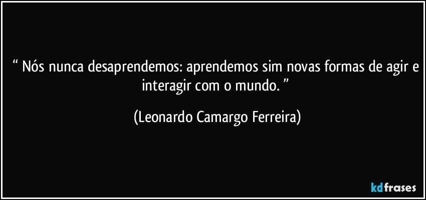 “ Nós nunca desaprendemos: aprendemos sim novas formas de agir e interagir com o mundo. ” (Leonardo Camargo Ferreira)