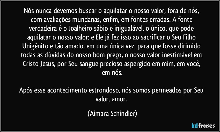 Nós nunca devemos buscar o aquilatar o nosso valor, fora de nós, com avaliações mundanas, enfim, em fontes erradas. A fonte verdadeira é o Joalheiro sábio e inigualável, o único, que pode aquilatar o nosso valor; e Ele já fez isso ao sacrificar o Seu Filho Unigênito e tão amado, em uma única vez, para que fosse dirimido todas as dúvidas do nosso bom preço, o nosso valor inestimável em Cristo Jesus, por Seu sangue precioso aspergido em mim, em você, em nós.

Após esse acontecimento estrondoso, nós somos permeados por Seu valor, amor. (Aimara Schindler)