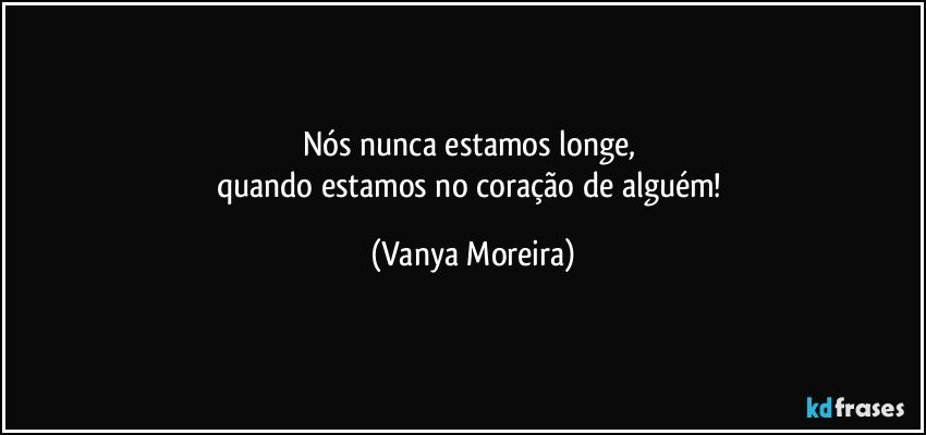 Nós nunca estamos longe, 
quando estamos no coração de alguém! (Vanya Moreira)