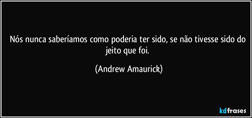 Nós nunca saberíamos como poderia ter sido, se não tivesse sido do jeito que foi. (Andrew Amaurick)