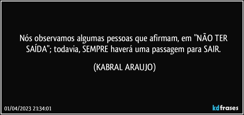 Nós observamos algumas pessoas que afirmam, em "NÃO TER SAÍDA"; todavia, SEMPRE haverá uma passagem para SAIR. (KABRAL ARAUJO)