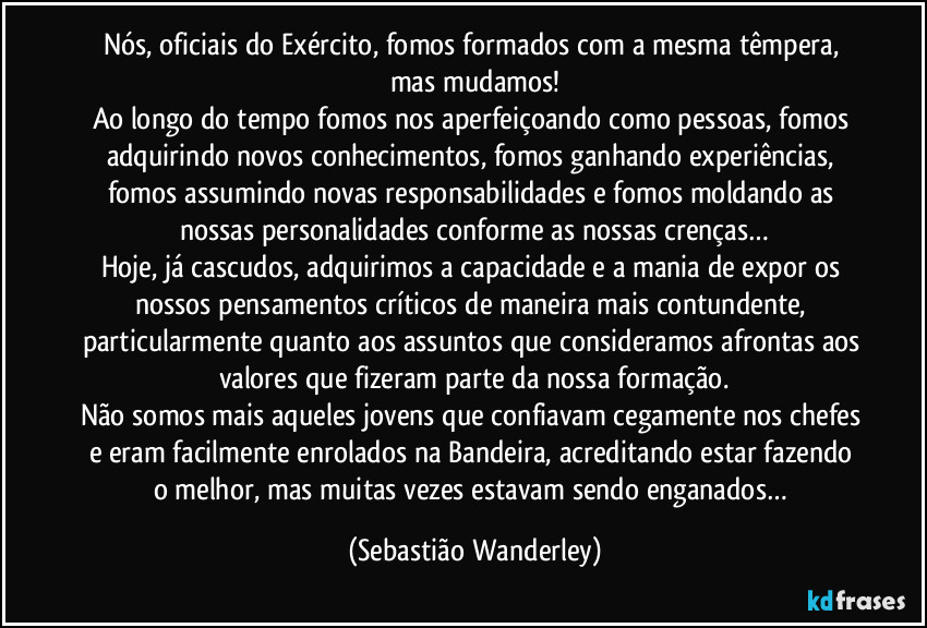 Nós, oficiais do Exército, fomos formados com a mesma têmpera, mas mudamos!
Ao longo do tempo fomos nos aperfeiçoando como pessoas, fomos adquirindo novos conhecimentos, fomos ganhando experiências, fomos assumindo novas responsabilidades e fomos moldando as nossas personalidades conforme as nossas crenças…
Hoje, já cascudos, adquirimos a capacidade e a mania de expor os nossos pensamentos críticos de maneira mais contundente, particularmente quanto aos assuntos que consideramos afrontas aos valores que fizeram parte da nossa formação.
Não somos mais aqueles jovens que confiavam cegamente nos chefes e eram facilmente enrolados na Bandeira, acreditando estar fazendo o melhor, mas muitas vezes estavam sendo enganados… (Sebastião Wanderley)