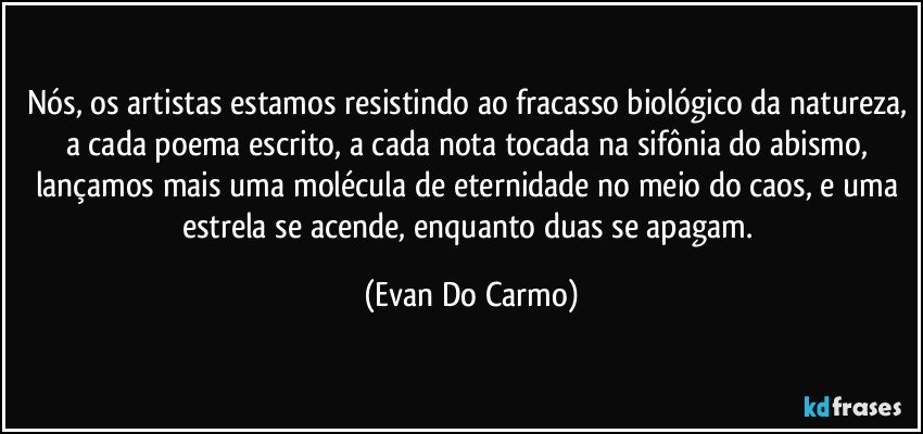 Nós, os artistas estamos resistindo ao fracasso biológico da natureza, a cada poema escrito, a cada nota tocada na sifônia do abismo, lançamos mais uma molécula de eternidade no meio do caos, e uma estrela se acende, enquanto duas se apagam. (Evan Do Carmo)