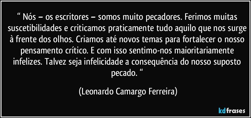 “ Nós – os escritores – somos muito pecadores. Ferimos muitas suscetibilidades e criticamos praticamente tudo aquilo que nos surge à frente dos olhos. Criamos até novos temas para fortalecer o nosso pensamento crítico. E com isso sentimo-nos maioritariamente infelizes. Talvez seja infelicidade a consequência do nosso suposto pecado. “ (Leonardo Camargo Ferreira)