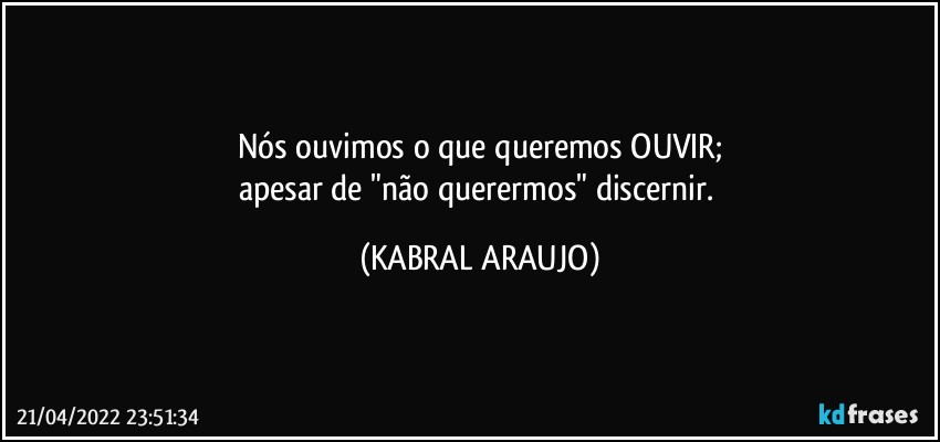 Nós ouvimos o que queremos OUVIR;
apesar de "não querermos" discernir. (KABRAL ARAUJO)