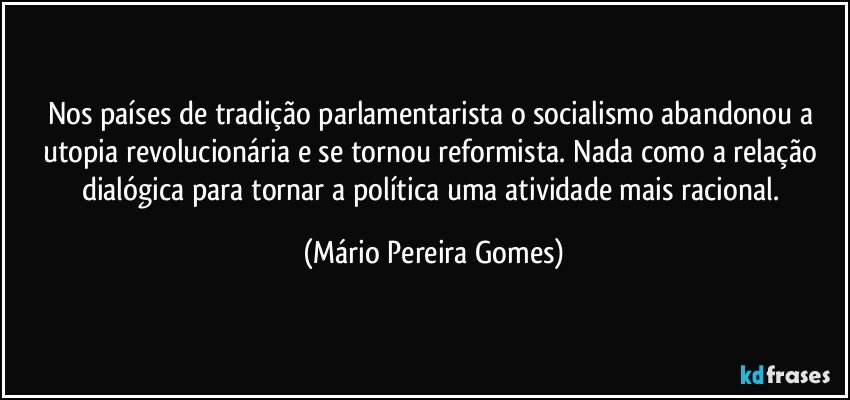 Nos países de tradição parlamentarista o socialismo abandonou a utopia revolucionária e se tornou reformista. Nada como a relação dialógica para tornar a política uma atividade mais racional. (Mário Pereira Gomes)