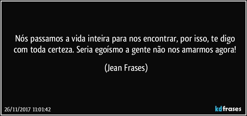 Nós passamos a vida inteira para nos encontrar, por isso, te digo com toda certeza. Seria egoísmo a gente não nos amarmos agora! (Jean Frases)