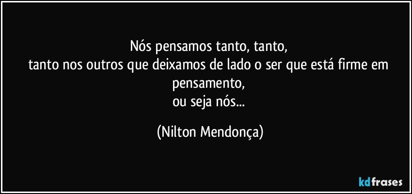 Nós pensamos tanto, tanto, 
tanto nos outros que deixamos de lado o ser que está firme em pensamento, 
ou seja nós... (Nilton Mendonça)