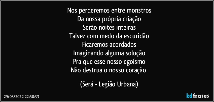 Nos perderemos entre monstros
Da nossa própria criação
Serão noites inteiras
Talvez com medo da escuridão
Ficaremos acordados
Imaginando alguma solução
Pra que esse nosso egoísmo
Não destrua o nosso coração (Será - Legião Urbana)