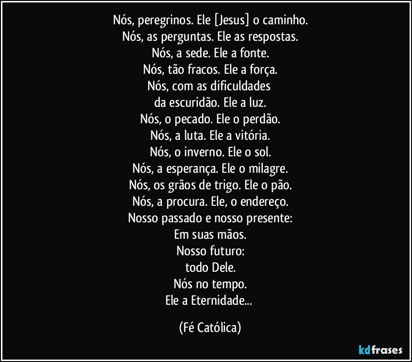 Nós, peregrinos. Ele [Jesus] o caminho.
Nós, as perguntas. Ele as respostas.
Nós, a sede. Ele a fonte.
Nós, tão fracos. Ele a força.
Nós, com as dificuldades 
da escuridão. Ele a luz.
Nós, o pecado. Ele o perdão.
Nós, a luta. Ele a vitória.
Nós, o inverno. Ele o sol.
Nós, a esperança. Ele o milagre.
Nós, os grãos de trigo. Ele o pão.
Nós, a procura. Ele, o endereço.
Nosso passado e nosso presente:
Em suas mãos.
Nosso futuro:
todo Dele.
Nós no tempo.
Ele a Eternidade... (Fé Católica)