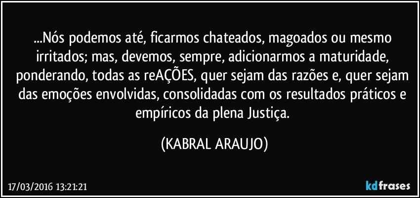 ...Nós podemos até, ficarmos chateados, magoados ou mesmo irritados; mas, devemos, sempre, adicionarmos a maturidade, ponderando, todas as reAÇÕES, quer sejam das razões e, quer sejam das emoções envolvidas, consolidadas com os resultados práticos e empíricos da plena Justiça. (KABRAL ARAUJO)