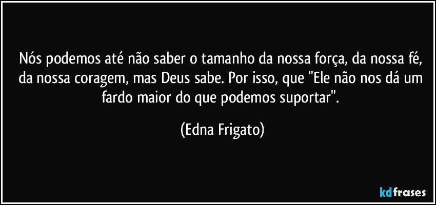 Nós podemos até não saber o tamanho da nossa força, da nossa fé, da nossa coragem, mas Deus sabe. Por isso, que "Ele não nos dá um fardo maior do que podemos suportar". (Edna Frigato)