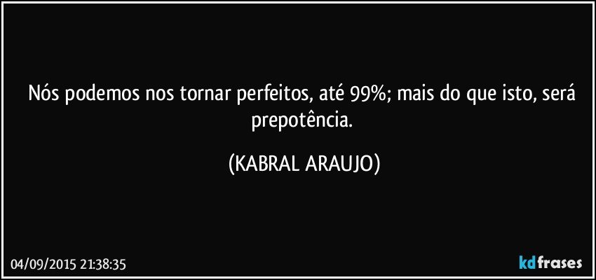 Nós podemos nos tornar perfeitos, até 99%; mais do que isto, será prepotência. (KABRAL ARAUJO)