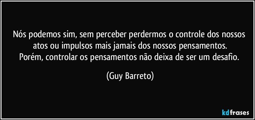 Nós podemos sim, sem perceber perdermos o controle dos nossos atos ou impulsos mais jamais dos nossos pensamentos.
Porém, controlar os pensamentos não deixa de ser um desafio. (Guy Barreto)