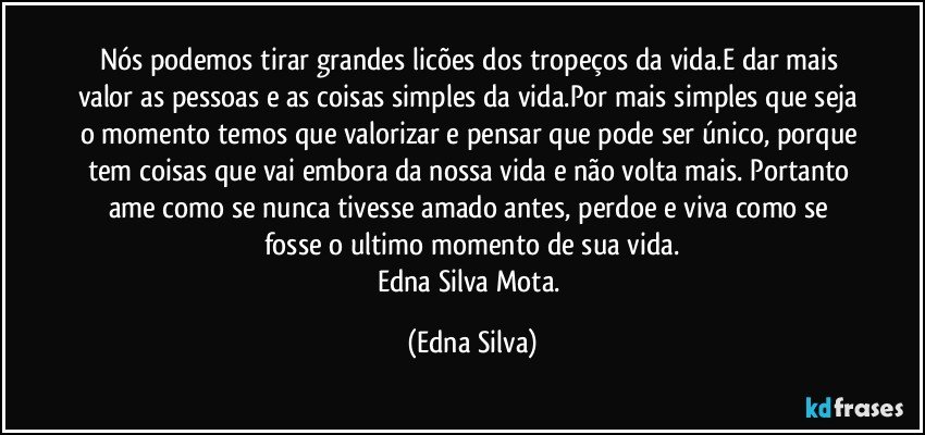 Nós podemos tirar grandes licões dos tropeços da vida.E dar mais valor as pessoas e as coisas simples da vida.Por mais simples que seja o momento temos que valorizar e pensar que pode ser único, porque tem coisas que vai embora da nossa vida e não volta mais. Portanto ame como se nunca tivesse amado antes, perdoe e viva como se fosse o ultimo momento de sua vida.
Edna Silva Mota. (Edna Silva)