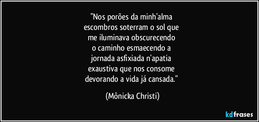 "Nos porões da minh'alma 
escombros soterram o sol que 
me iluminava obscurecendo 
o caminho esmaecendo a 
jornada asfixiada n'apatia 
exaustiva que nos consome 
devorando a vida já cansada." (Mônicka Christi)