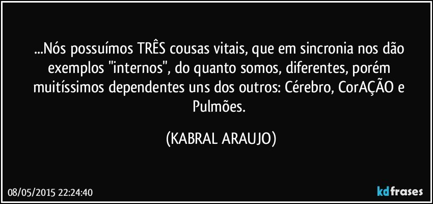 ...Nós possuímos TRÊS cousas vitais, que em sincronia nos dão exemplos "internos", do quanto somos, diferentes, porém muitíssimos dependentes uns dos outros: Cérebro, CorAÇÃO e Pulmões. (KABRAL ARAUJO)