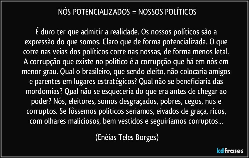 NÓS POTENCIALIZADOS = NOSSOS POLÍTICOS

É duro ter que admitir a realidade. Os nossos políticos são a expressão do que somos. Claro que de forma potencializada. O que corre nas veias dos políticos corre nas nossas, de forma menos letal. A corrupção que existe no político é a corrupção que há em nós em menor grau. Qual o brasileiro, que sendo eleito, não colocaria amigos e parentes em lugares estratégicos? Qual não se beneficiaria das mordomias? Qual não se esqueceria do que era antes de chegar ao poder? Nós, eleitores, somos desgraçados, pobres, cegos, nus e corruptos. Se fôssemos políticos seriamos, eivados de graça, ricos, com olhares maliciosos, bem vestidos e seguiríamos corruptos... (Enéias Teles Borges)