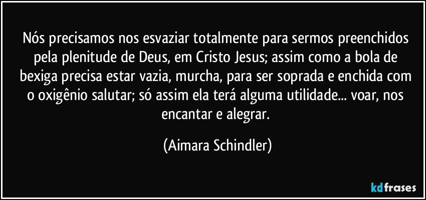 Nós precisamos nos esvaziar totalmente para sermos preenchidos pela plenitude de Deus, em Cristo Jesus;  assim como a bola de bexiga precisa estar vazia, murcha, para ser  soprada e enchida com o oxigênio salutar;  só assim ela terá alguma utilidade... voar, nos encantar e alegrar. (Aimara Schindler)