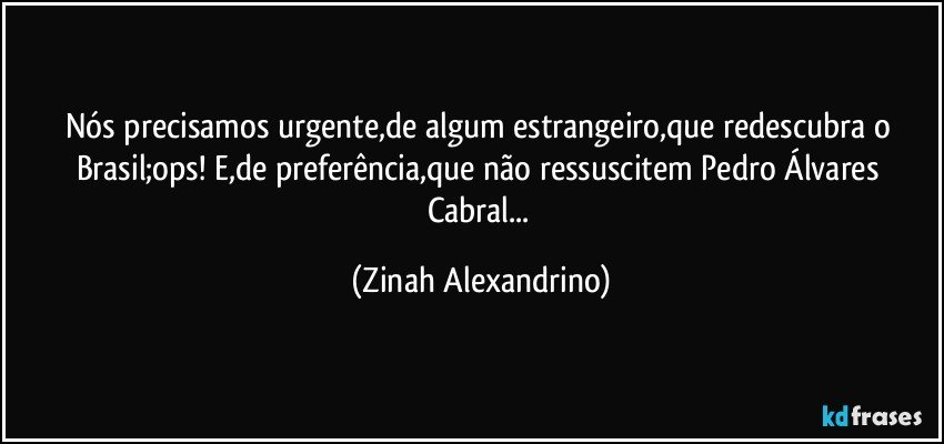 Nós precisamos urgente,de algum estrangeiro,que redescubra o Brasil;ops! E,de preferência,que não ressuscitem Pedro Álvares Cabral... (Zinah Alexandrino)