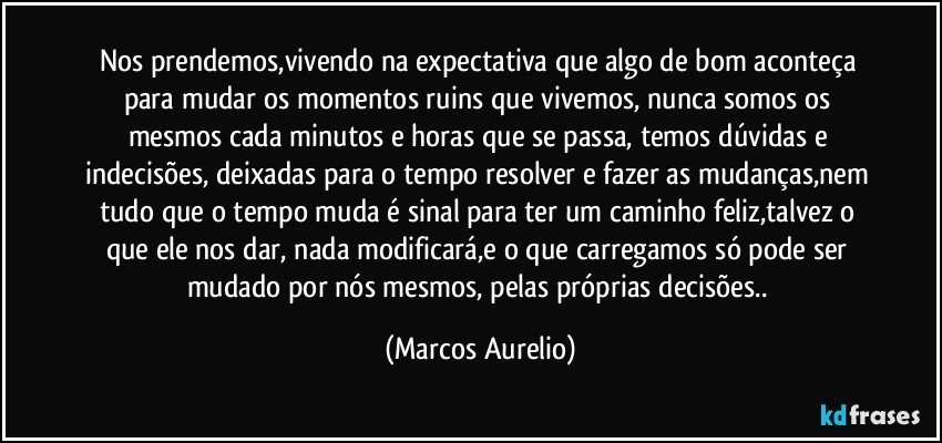 Nos prendemos,vivendo na expectativa que algo de bom aconteça para mudar os momentos ruins que vivemos, nunca somos os mesmos cada minutos e horas que se passa, temos dúvidas e indecisões, deixadas para o tempo resolver e fazer as mudanças,nem tudo que o tempo muda é sinal para ter um caminho feliz,talvez o que ele nos dar, nada modificará,e o que carregamos só pode ser mudado por nós mesmos, pelas próprias decisões.. (Marcos Aurelio)