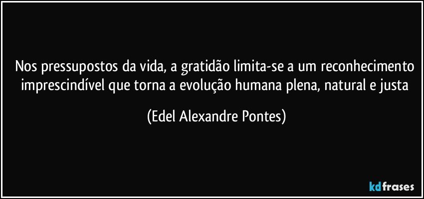 Nos pressupostos da vida, a gratidão limita-se a um reconhecimento imprescindível que torna a evolução humana plena, natural e justa (Edel Alexandre Pontes)