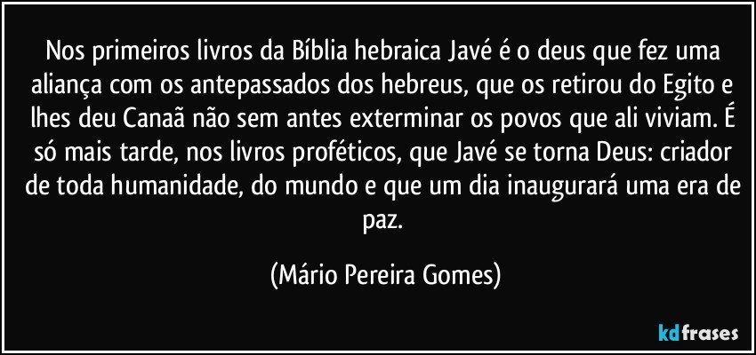 Nos primeiros livros da Bíblia hebraica Javé é o deus que fez uma aliança com os antepassados dos hebreus, que os retirou do Egito e lhes deu Canaã não sem antes exterminar os povos que ali viviam. É só mais tarde, nos livros proféticos, que Javé se torna Deus: criador de toda humanidade, do mundo e que um dia inaugurará uma era de paz. (Mário Pereira Gomes)