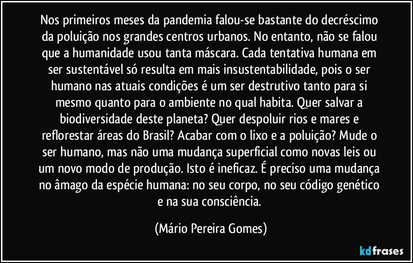 Nos primeiros meses da pandemia falou-se bastante do decréscimo da poluição nos grandes centros urbanos. No entanto, não se falou que a humanidade usou tanta máscara. Cada tentativa humana em ser sustentável só resulta em mais insustentabilidade, pois o ser humano nas atuais condições é um ser destrutivo tanto para si mesmo quanto para o ambiente no qual habita. Quer salvar a biodiversidade deste planeta? Quer despoluir rios e mares e reflorestar áreas do Brasil? Acabar com o lixo e a poluição? Mude o ser humano, mas não uma mudança superficial como novas leis ou um novo modo de produção. Isto é ineficaz. É preciso uma mudança no âmago da espécie humana: no seu corpo, no seu código genético e na sua consciência. (Mário Pereira Gomes)