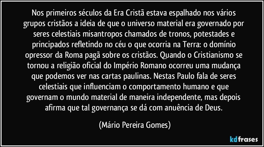 Nos primeiros séculos da Era Cristã estava espalhado nos vários grupos cristãos a ideia de que o universo material era governado por seres celestiais misantropos chamados de tronos, potestades e principados refletindo no céu o que ocorria na Terra: o domínio opressor da Roma pagã sobre os cristãos. Quando o Cristianismo se tornou a religião oficial do Império Romano ocorreu uma mudança que podemos ver nas cartas paulinas. Nestas Paulo fala de seres celestiais que influenciam o comportamento humano e que governam o mundo material de maneira independente, mas depois afirma que tal governança se dá com anuência de Deus. (Mário Pereira Gomes)