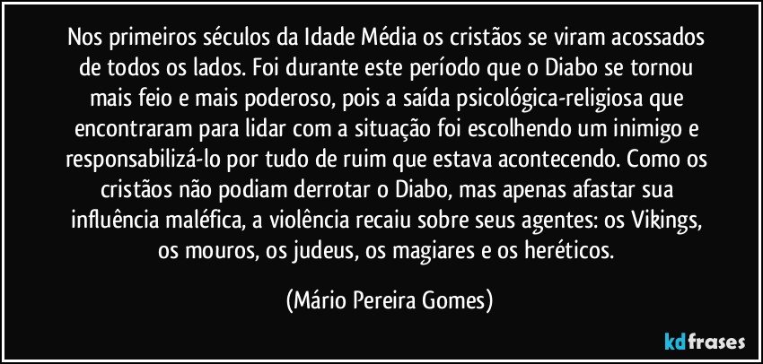 Nos primeiros séculos da Idade Média os cristãos se viram acossados de todos os lados. Foi durante este período que o Diabo se tornou mais feio e mais poderoso, pois a saída psicológica-religiosa que encontraram para lidar com a situação foi escolhendo um inimigo e responsabilizá-lo por tudo de ruim que estava acontecendo. Como os cristãos não podiam derrotar o Diabo, mas apenas afastar sua influência maléfica, a violência recaiu sobre seus agentes: os Vikings, os mouros, os judeus, os magiares e os heréticos. (Mário Pereira Gomes)