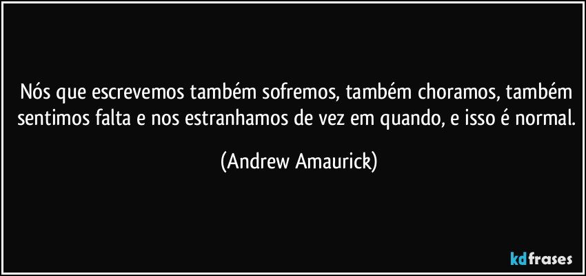 Nós que escrevemos também sofremos, também choramos, também sentimos falta e nos estranhamos de vez em quando, e isso é normal. (Andrew Amaurick)