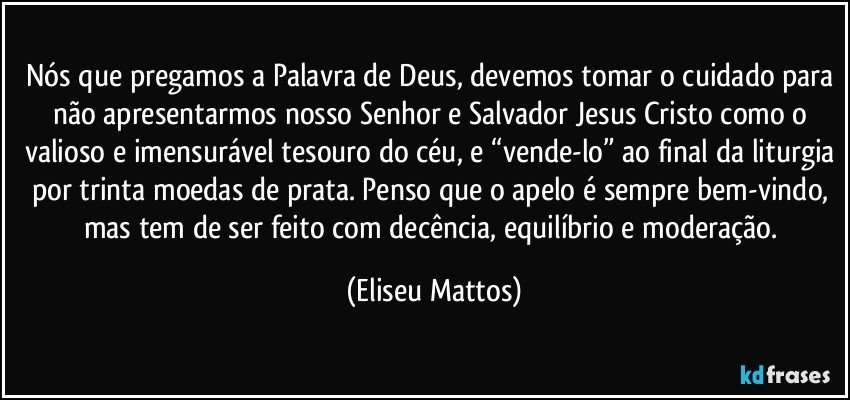 Nós que pregamos a Palavra de Deus, devemos tomar o cuidado para não apresentarmos nosso Senhor e Salvador Jesus Cristo como o valioso e imensurável tesouro do céu, e “vende-lo” ao final da liturgia por trinta moedas de prata. Penso que o apelo é sempre bem-vindo, mas tem de ser feito com decência, equilíbrio e moderação. (Eliseu Mattos)