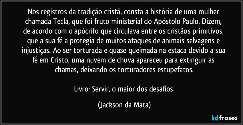 Nos registros da tradição cristã, consta a história de uma mulher chamada Tecla, que foi fruto ministerial do Apóstolo Paulo. Dizem, de acordo com o apócrifo que circulava entre os cristãos primitivos, que a sua fé a protegia de muitos ataques de animais selvagens e injustiças. Ao ser torturada e quase queimada na estaca devido a sua fé em Cristo, uma nuvem de chuva apareceu para extinguir as chamas, deixando os torturadores estupefatos.

Livro: Servir, o maior dos desafios (Jackson da Mata)