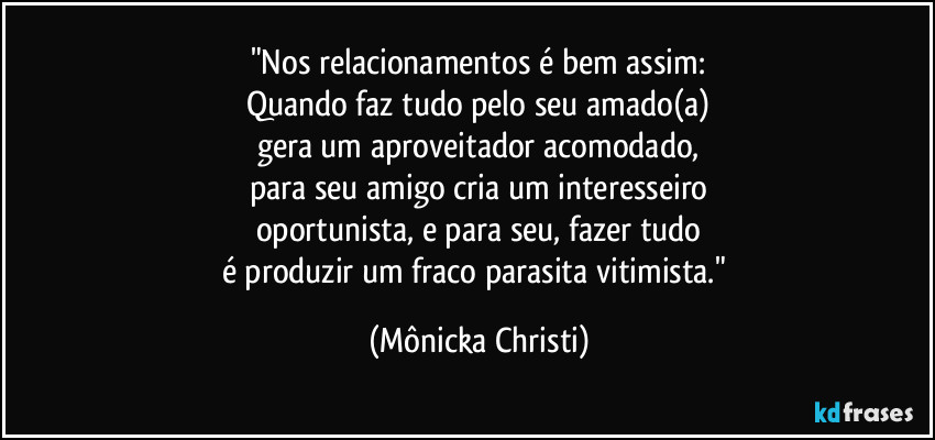 "Nos relacionamentos é bem assim:
Quando faz tudo pelo seu amado(a)
gera um aproveitador acomodado,
para seu amigo cria um interesseiro
oportunista, e para seu, fazer tudo
é produzir um fraco parasita vitimista." (Mônicka Christi)