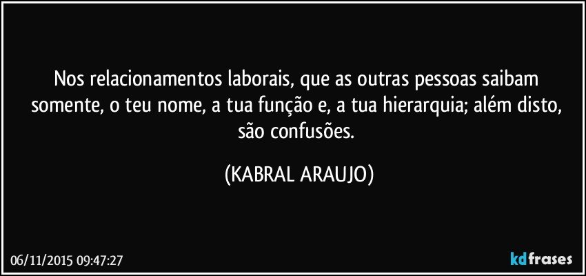 Nos relacionamentos laborais, que as outras pessoas saibam somente, o teu nome, a tua função e, a tua hierarquia; além disto, são confusões. (KABRAL ARAUJO)