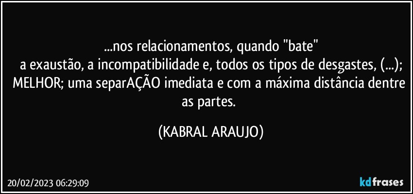 ...nos relacionamentos, quando "bate"
a exaustão, a incompatibilidade e, todos os tipos de desgastes, (...);
MELHOR; uma separAÇÃO imediata e com a máxima distância dentre as partes. (KABRAL ARAUJO)