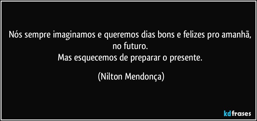 Nós sempre imaginamos e queremos dias bons e felizes pro amanhã, no futuro. 
Mas esquecemos de preparar o presente. (Nilton Mendonça)