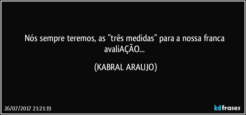 Nós sempre teremos, as "três medidas" para a  nossa franca avaliAÇÃO... (KABRAL ARAUJO)